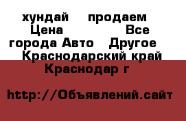 хундай 78 продаем › Цена ­ 650 000 - Все города Авто » Другое   . Краснодарский край,Краснодар г.